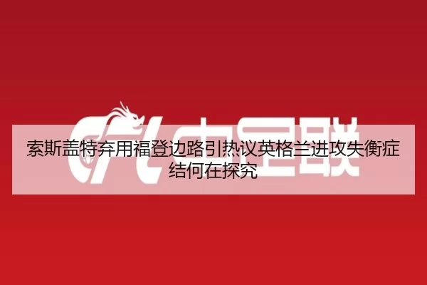 索斯盖特弃用福登边路引热议英格兰进攻失衡症结何在探究