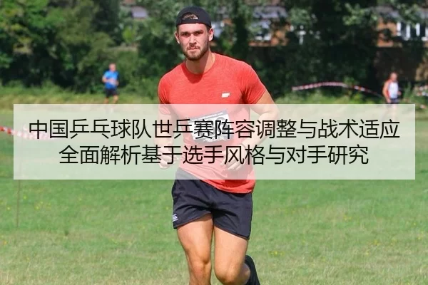 中国乒乓球队世乒赛阵容调整与战术适应全面解析基于选手风格与对手研究